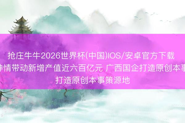 抢庄牛牛2026世界杯(中国)IOS/安卓官方下载 128个神情带动新增产值近六百亿元 广西国企打造原创本事策源地
