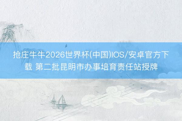 抢庄牛牛2026世界杯(中国)IOS/安卓官方下载 第二批昆明市办事培育责任站授牌