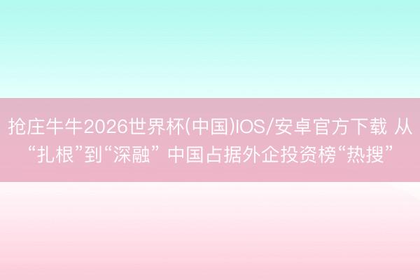 抢庄牛牛2026世界杯(中国)IOS/安卓官方下载 从“扎根”到“深融” 中国占据外企投资榜“热搜”
