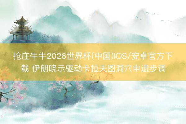 抢庄牛牛2026世界杯(中国)IOS/安卓官方下载 伊朗晓示驱动卡拉夫图洞穴申遗步调