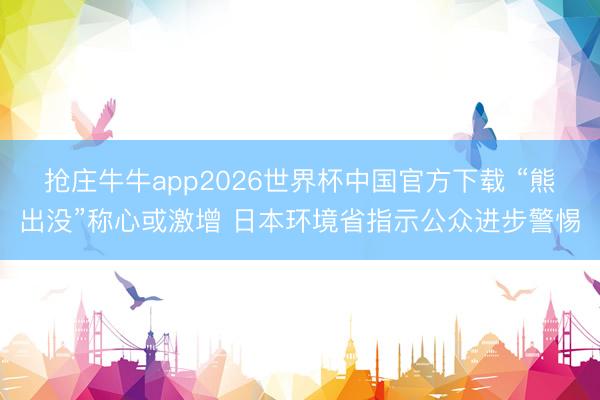 抢庄牛牛app2026世界杯中国官方下载 “熊出没”称心或激增 日本环境省指示公众进步警惕