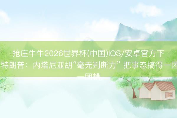 抢庄牛牛2026世界杯(中国)IOS/安卓官方下载 特朗普：内塔尼亚胡“毫无判断力” 把事态搞得一团糟