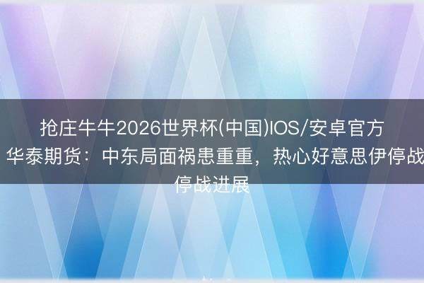 抢庄牛牛2026世界杯(中国)IOS/安卓官方下载 华泰期货：中东局面祸患重重，热心好意思伊停战进展