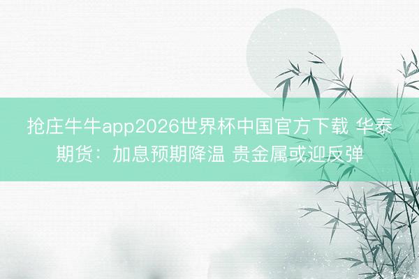 抢庄牛牛app2026世界杯中国官方下载 华泰期货：加息预期降温 贵金属或迎反弹