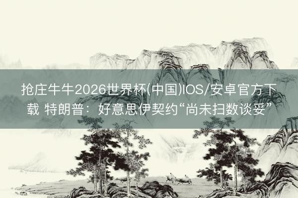抢庄牛牛2026世界杯(中国)IOS/安卓官方下载 特朗普：好意思伊契约“尚未扫数谈妥”