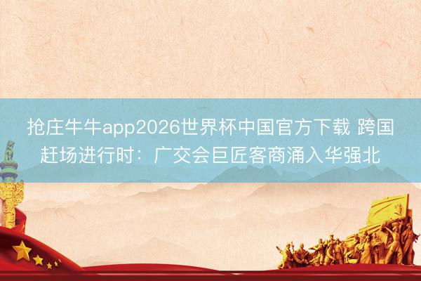 抢庄牛牛app2026世界杯中国官方下载 跨国赶场进行时：广交会巨匠客商涌入华强北