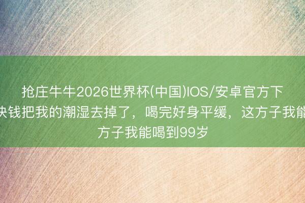 抢庄牛牛2026世界杯(中国)IOS/安卓官方下载 不到3块钱把我的潮湿去掉了，喝完好身平缓，这方子我能喝到99岁
