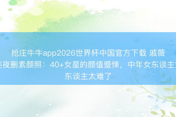 抢庄牛牛app2026世界杯中国官方下载 戚薇粉丝连夜删素颜照:40+女星的颜值蹙悚,中年女东谈主太难了